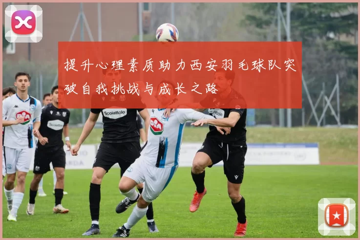 提升心理素质助力西安羽毛球队突破自我挑战与成长之路