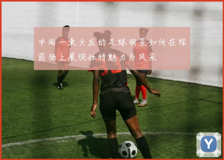 中间一束头发的足球明星如何在绿茵场上展现独特魅力与风采