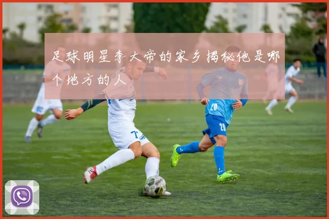 足球明星李大帝的家乡揭秘他是哪个地方的人