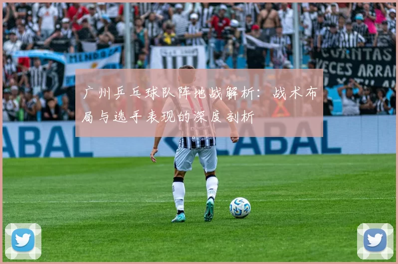 广州乒乓球队阵地战解析：战术布局与选手表现的深度剖析