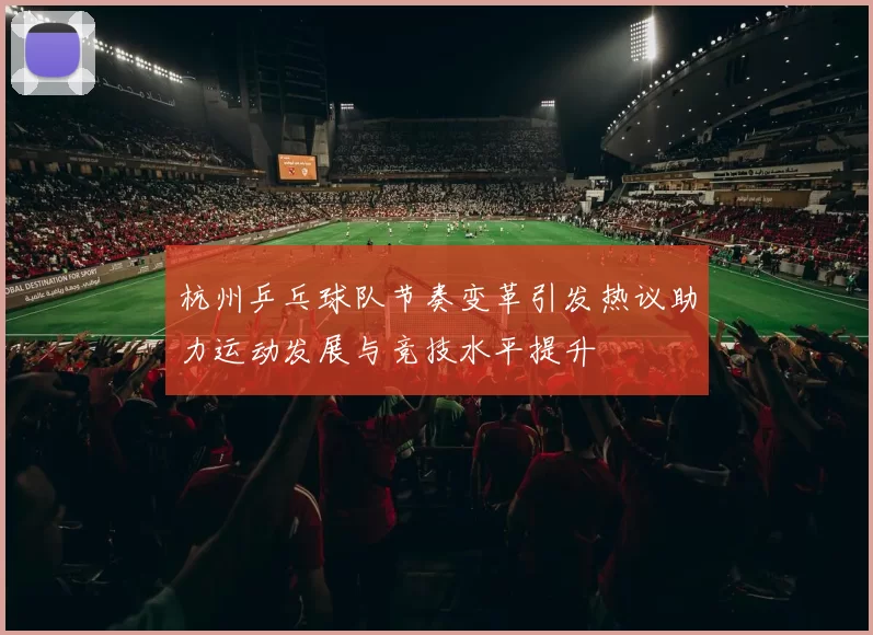 杭州乒乓球队节奏变革引发热议助力运动发展与竞技水平提升