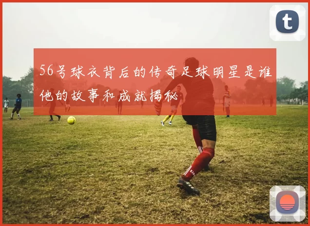 56号球衣背后的传奇足球明星是谁他的故事和成就揭秘