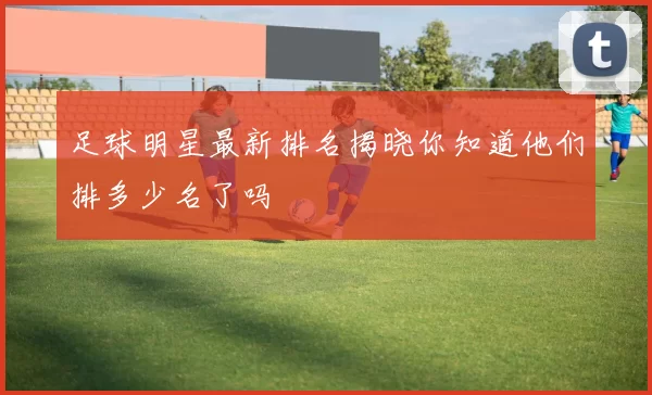 足球明星最新排名揭晓你知道他们排多少名了吗
