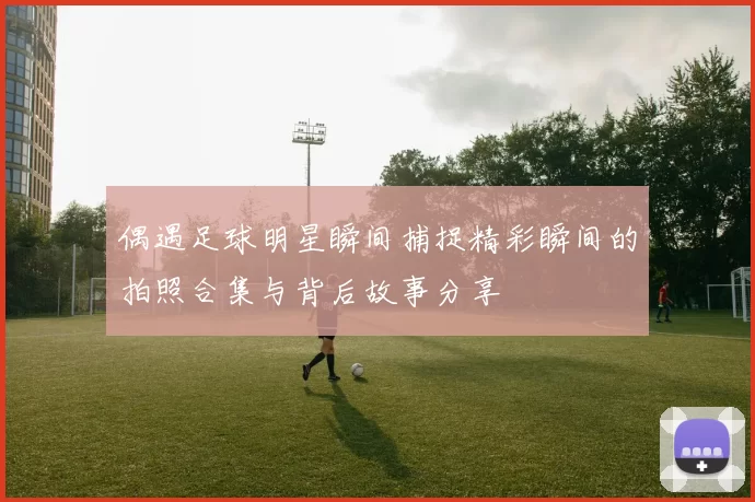偶遇足球明星瞬间捕捉精彩瞬间的拍照合集与背后故事分享