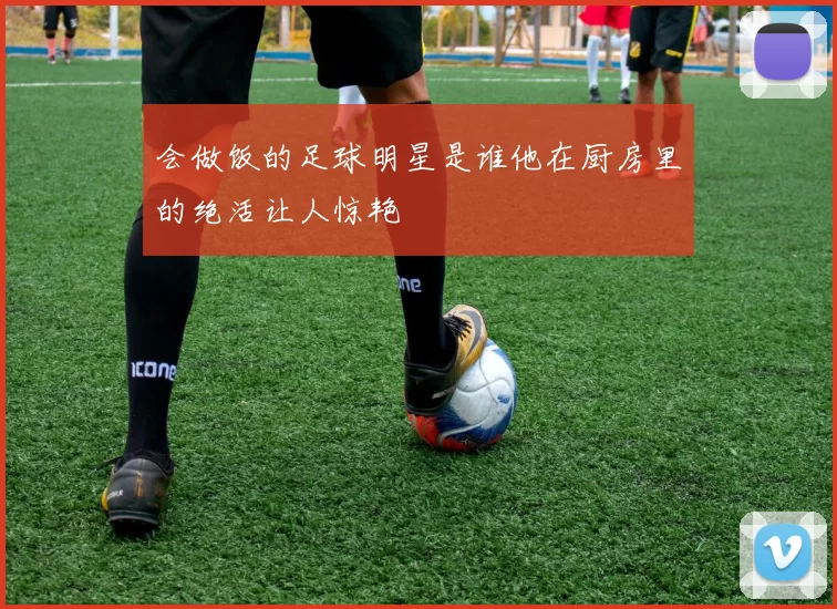 会做饭的足球明星是谁他在厨房里的绝活让人惊艳
