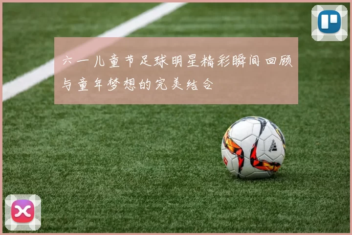 六一儿童节足球明星精彩瞬间回顾与童年梦想的完美结合