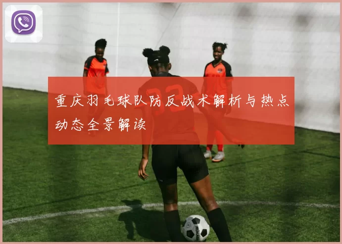 重庆羽毛球队防反战术解析与热点动态全景解读