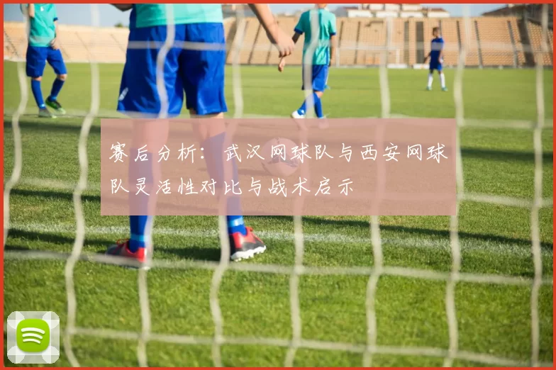 赛后分析：武汉网球队与西安网球队灵活性对比与战术启示