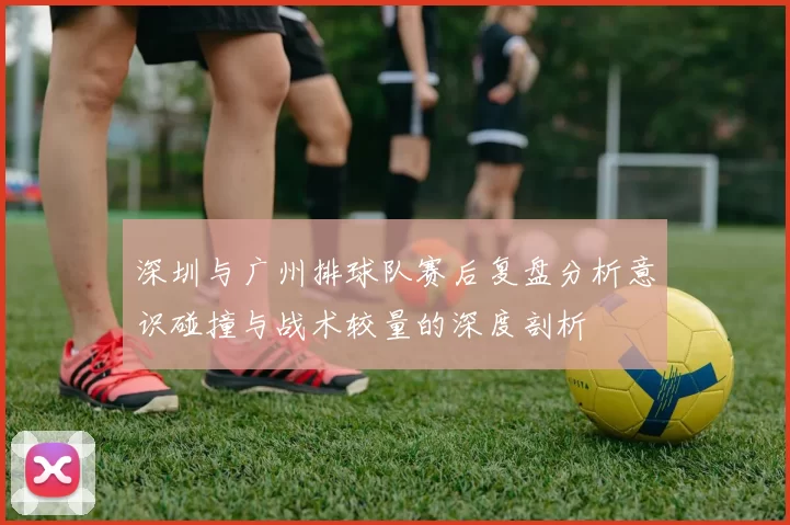 深圳与广州排球队赛后复盘分析意识碰撞与战术较量的深度剖析