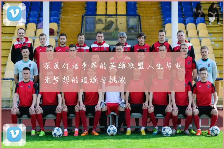 深度对话李军的英雄联盟人生与电竞梦想的追逐与挑战