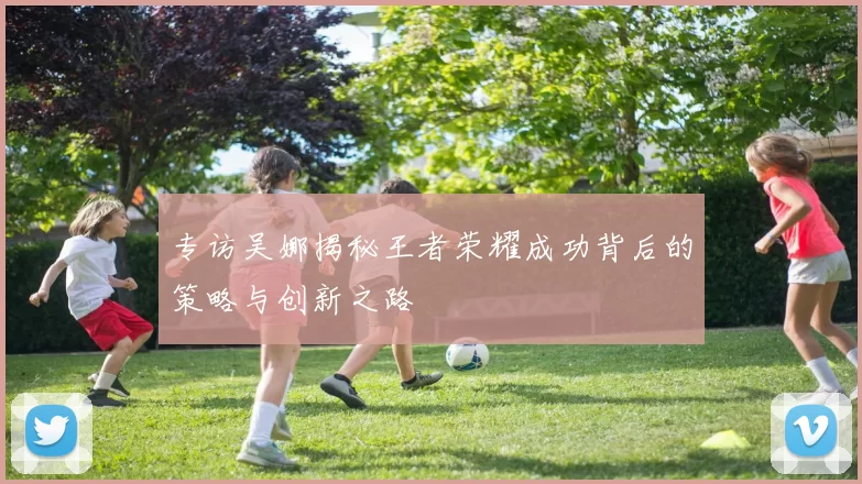 专访吴娜揭秘王者荣耀成功背后的策略与创新之路