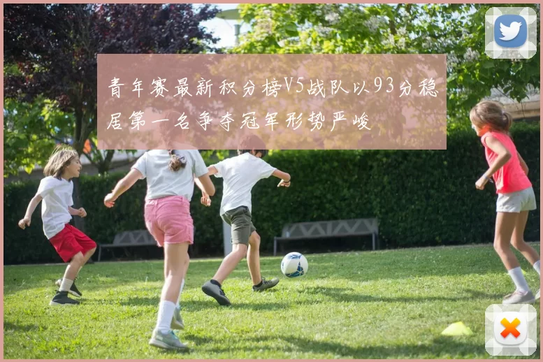 青年赛最新积分榜V5战队以93分稳居第一名争夺冠军形势严峻