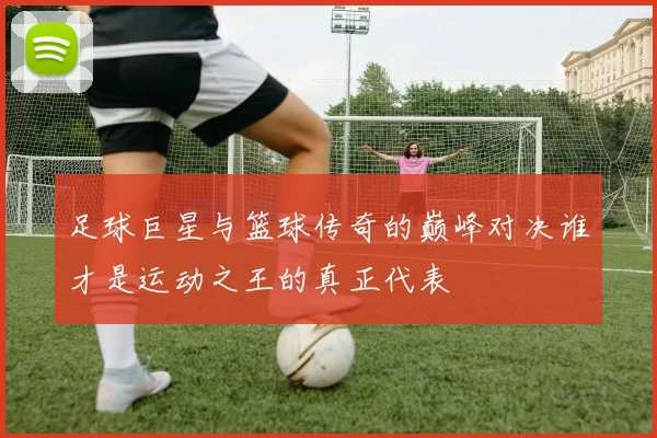足球巨星与篮球传奇的巅峰对决谁才是运动之王的真正代表