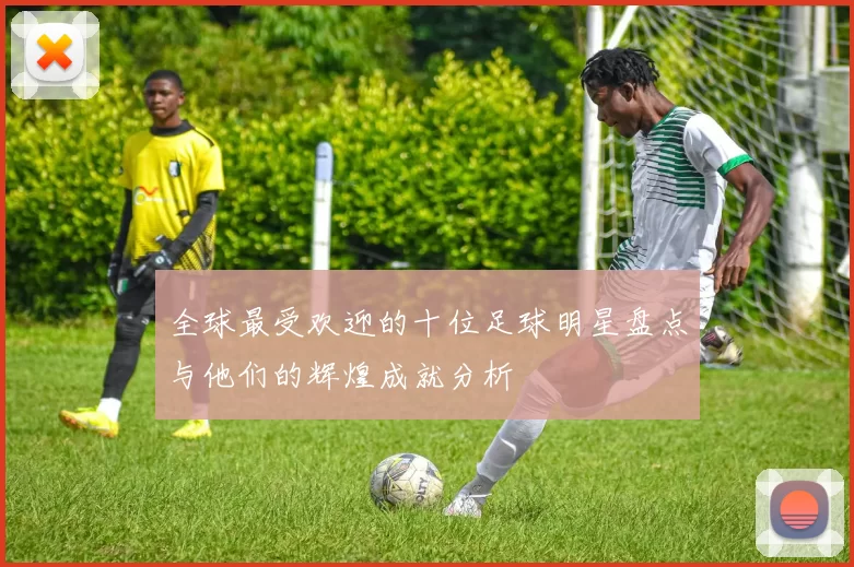 全球最受欢迎的十位足球明星盘点与他们的辉煌成就分析