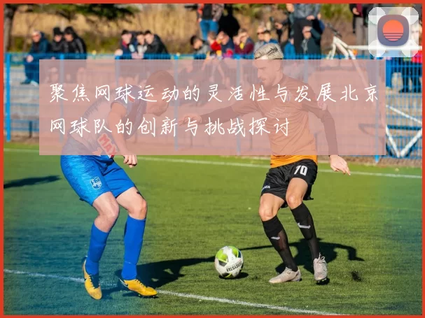 聚焦网球运动的灵活性与发展北京网球队的创新与挑战探讨