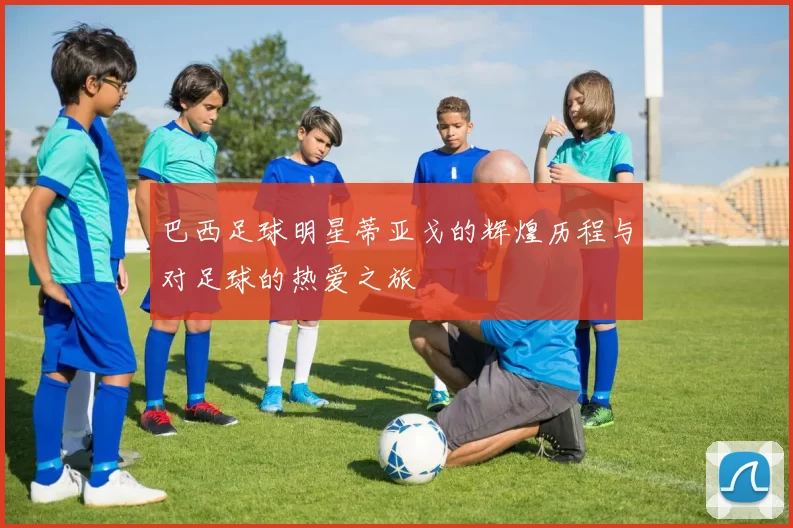 巴西足球明星蒂亚戈的辉煌历程与对足球的热爱之旅