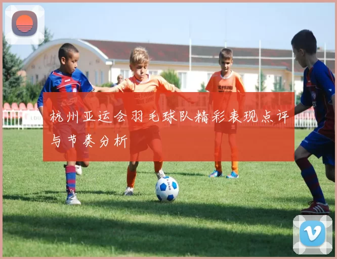 杭州亚运会羽毛球队精彩表现点评与节奏分析