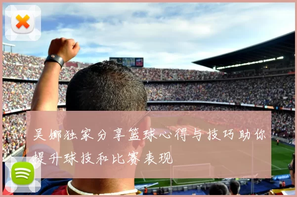 吴娜独家分享篮球心得与技巧助你提升球技和比赛表现