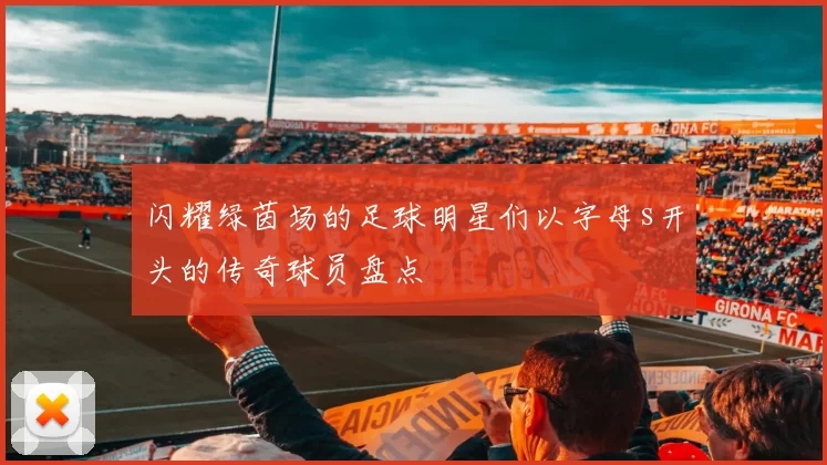 闪耀绿茵场的足球明星们以字母s开头的传奇球员盘点