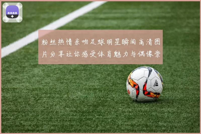 粉丝热情亲吻足球明星瞬间高清图片分享让你感受体育魅力与偶像崇拜