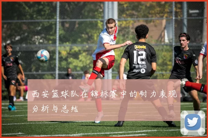 西安篮球队在锦标赛中的耐力表现分析与总结