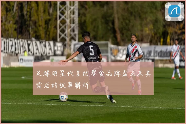 足球明星代言的零食品牌盘点及其背后的故事解析