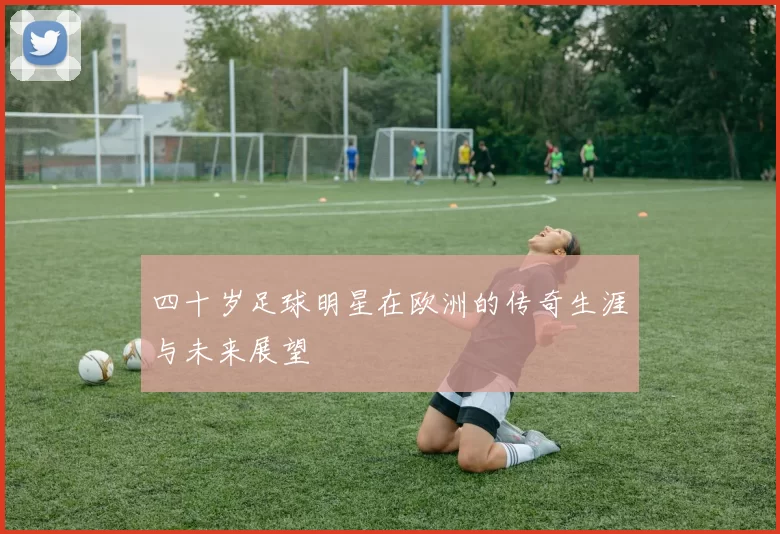 四十岁足球明星在欧洲的传奇生涯与未来展望