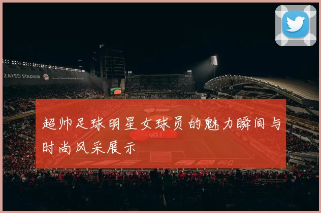 超帅足球明星女球员的魅力瞬间与时尚风采展示