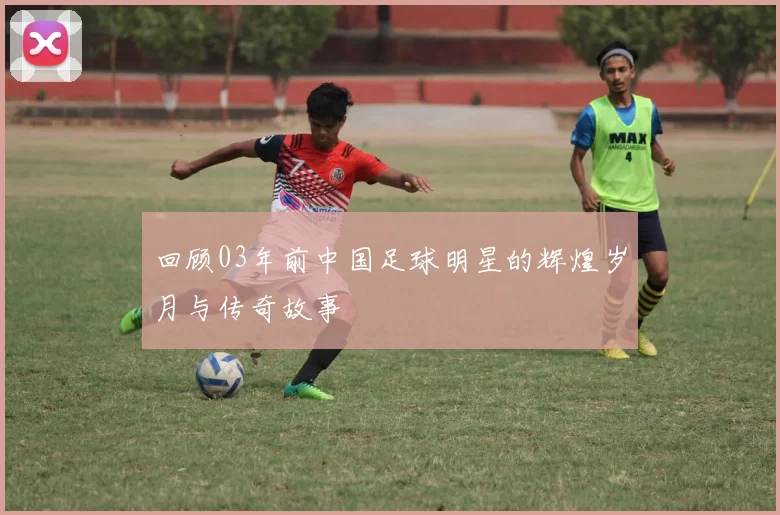 回顾03年前中国足球明星的辉煌岁月与传奇故事