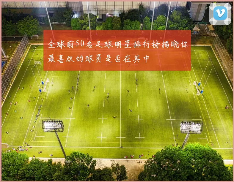 全球前50名足球明星排行榜揭晓你最喜欢的球员是否在其中