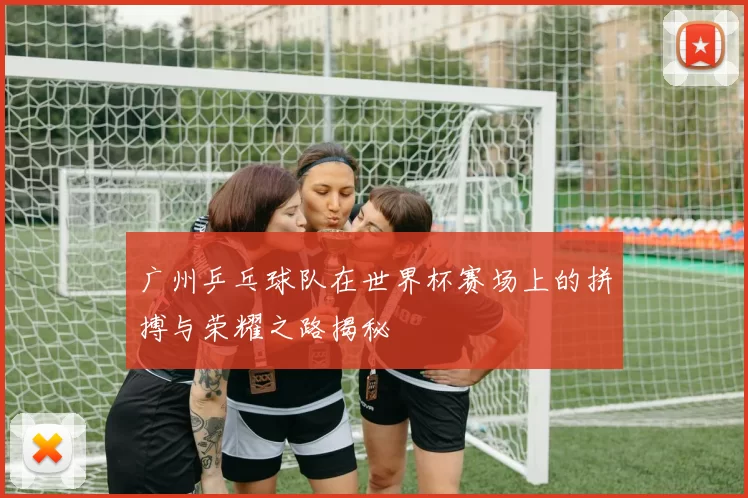 广州乒乓球队在世界杯赛场上的拼搏与荣耀之路揭秘