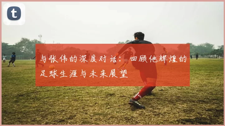 与张伟的深度对话：回顾他辉煌的足球生涯与未来展望